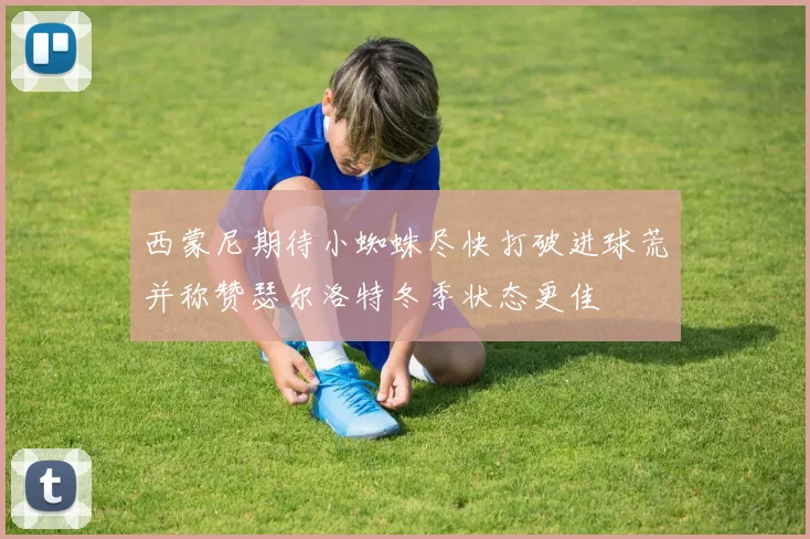 西蒙尼期待小蜘蛛尽快打破进球荒并称赞瑟尔洛特冬季状态更佳