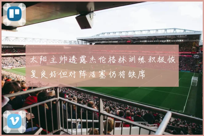 太阳主帅透露杰伦格林训练积极恢复良好但对阵活塞仍将缺席