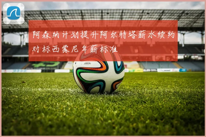 阿森纳计划提升阿尔特塔薪水续约对标西蒙尼年薪标准