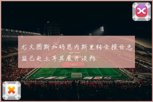 尤文图斯加码恩内斯里转会报价总监已赴土耳其展开谈判
