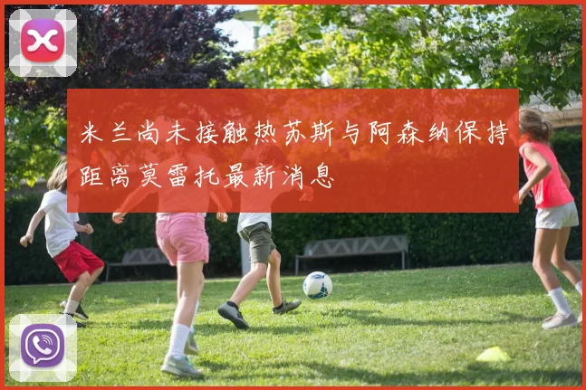 米兰尚未接触热苏斯与阿森纳保持距离莫雷托最新消息