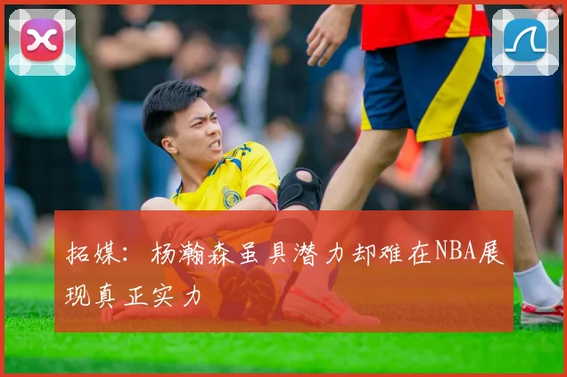 拓媒：杨瀚森虽具潜力却难在NBA展现真正实力