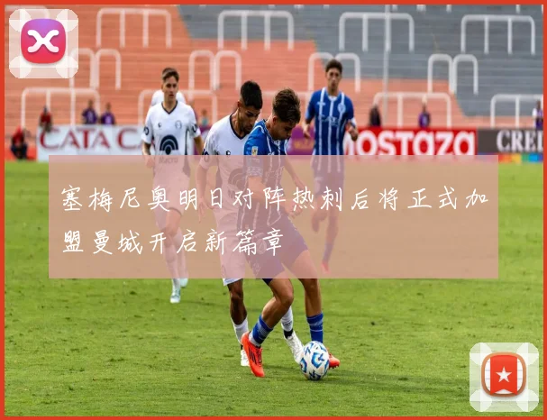 塞梅尼奥明日对阵热刺后将正式加盟曼城开启新篇章