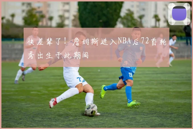 快差辈了！詹姆斯进入NBA后72首轮秀出生于此期间