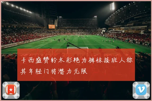 卡西盛赞铃木彩艳为裤袜接班人称其年轻门将潜力无限