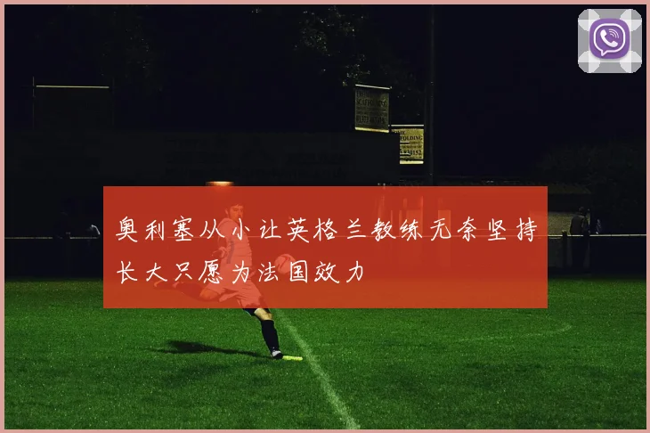 奥利塞从小让英格兰教练无奈坚持长大只愿为法国效力