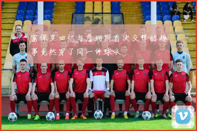 富保罗回忆与詹姆斯首次交锋的趣事竟然穿了同一件球衣