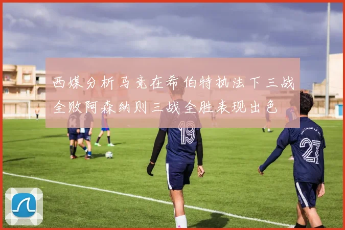 西媒分析马竞在希伯特执法下三战全败阿森纳则三战全胜表现出色