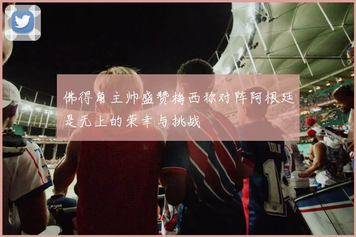 佛得角主帅盛赞梅西称对阵阿根廷是无上的荣幸与挑战