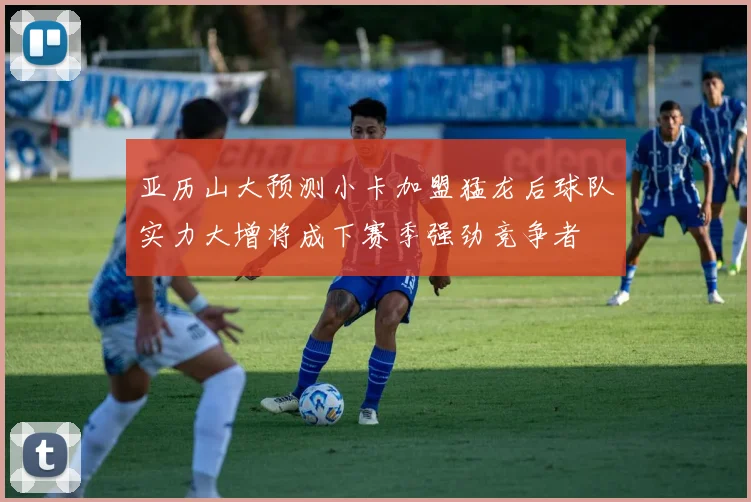 亚历山大预测小卡加盟猛龙后球队实力大增将成下赛季强劲竞争者