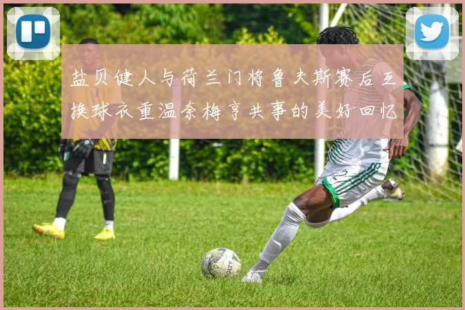 盐贝健人与荷兰门将鲁夫斯赛后互换球衣重温奈梅亨共事的美好回忆