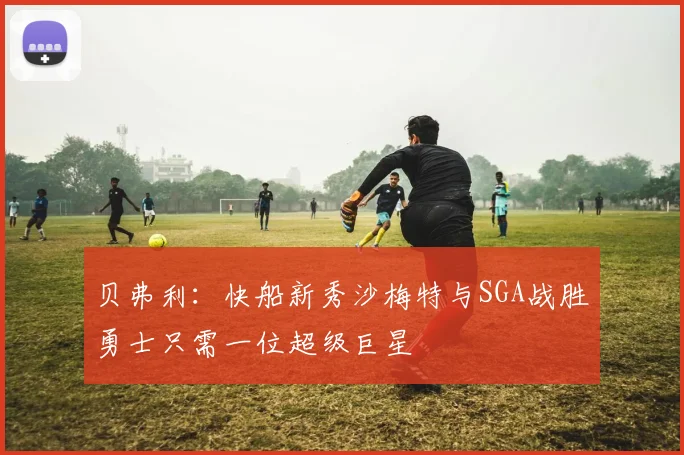 贝弗利：快船新秀沙梅特与SGA战胜勇士只需一位超级巨星