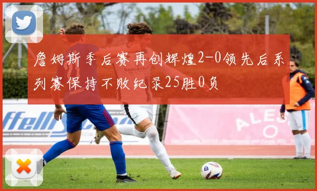 詹姆斯季后赛再创辉煌2-0领先后系列赛保持不败纪录25胜0负