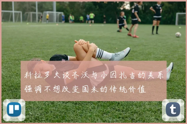 科拉罗夫谈齐沃与小因扎吉的关系强调不想改变国米的传统价值