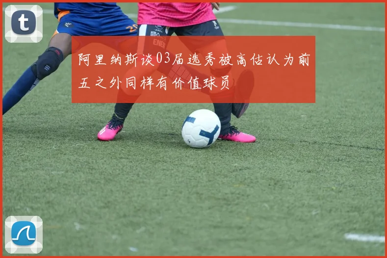 阿里纳斯谈03届选秀被高估认为前五之外同样有价值球员