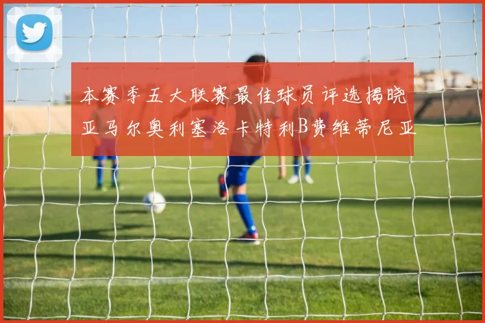 本赛季五大联赛最佳球员评选揭晓亚马尔奥利塞洛卡特利B费维蒂尼亚入围