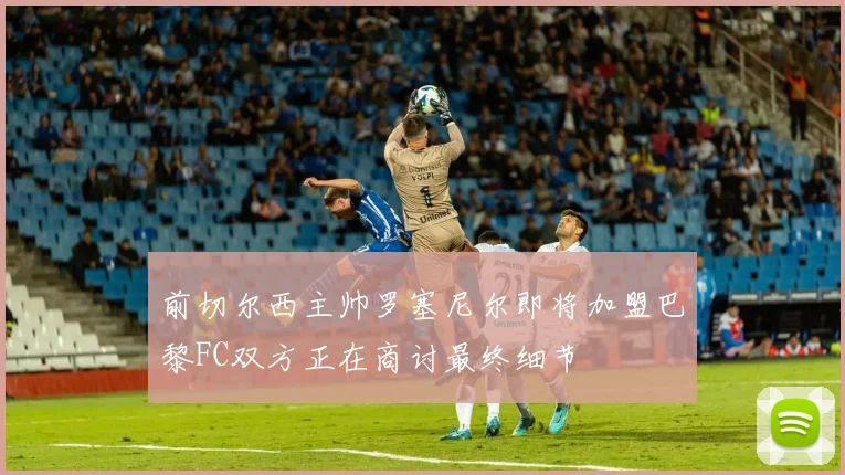 前切尔西主帅罗塞尼尔即将加盟巴黎FC双方正在商讨最终细节