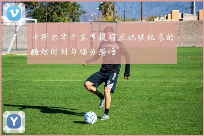 卡斯尔华子末节提前庆祝破纪录的酷炫时刻与福分感悟