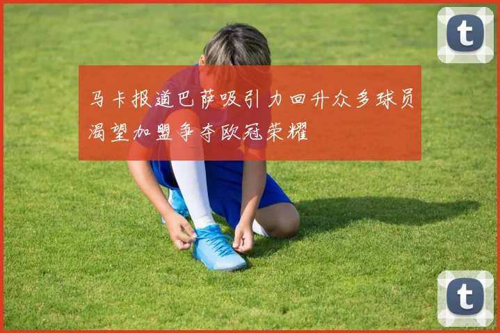 马卡报道巴萨吸引力回升众多球员渴望加盟争夺欧冠荣耀