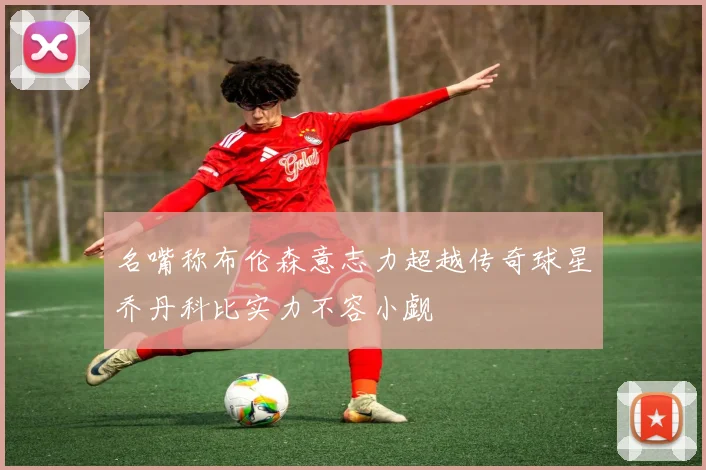 名嘴称布伦森意志力超越传奇球星乔丹科比实力不容小觑