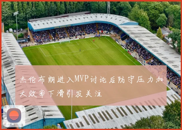 杰伦布朗进入MVP讨论后防守压力加大效率下滑引发关注